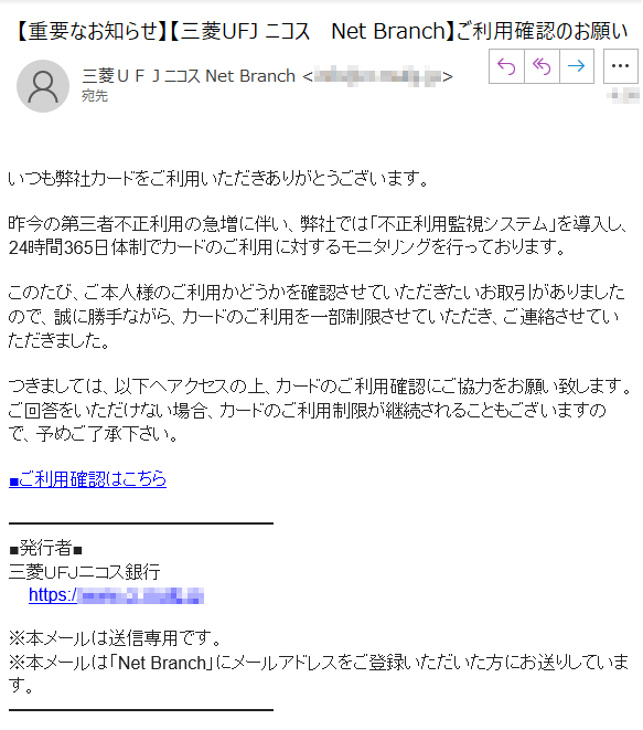 いつも弊社カードをご利用いただきありがとうございます。昨今の第三者不正利用の急増に伴い、弊社では「不正利用監視システム」を導入し、24時間365日体制でカードのご利用に対するモニタリングを行っております。このたび、ご本人様のご利用かどうかを確認させていただきたいお取引がありましたので、誠に勝手ながら、カードのご利用を一部制限させていただき、ご連絡させていただきました。つきましては、以下へアクセスの上、カードのご利用確認にご協力をお願い致します。ご回答をいただけない場合、カードのご利用制限が継続されることもございますので、予めご了承下さい。■ご利用確認はこちら■発行者■三菱ＵＦＪニコス銀行    https://****※本メールは送信専用です。※本メールは「Net Branch」にメールアドレスをご登録いただいた方にお送りしています。