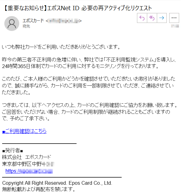 いつも弊社カードをご利用いただきありがとうございます。昨今の第三者不正利用の急増に伴い、弊社では「不正利用監視システム」を導入し、24時間365日体制でカードのご利用に対するモニタリングを行っております。このたび、ご本人様のご利用かどうかを確認させていただきたいお取引がありましたので、誠に勝手ながら、カードのご利用を一部制限させていただき、ご連絡させていただきました。つきましては、以下へアクセスの上、カードのご利用確認にご協力をお願い致します。ご回答をいただけない場合、カードのご利用制限が継続されることもございますので、予めご了承下さい。■ご利用確認はこちら■発行者■株式会社　エポスカード東京都中野区中野****　https://****Copyright All Right Reserved. Epos Card Co., Ltd.無断転載および再配布を禁じます。