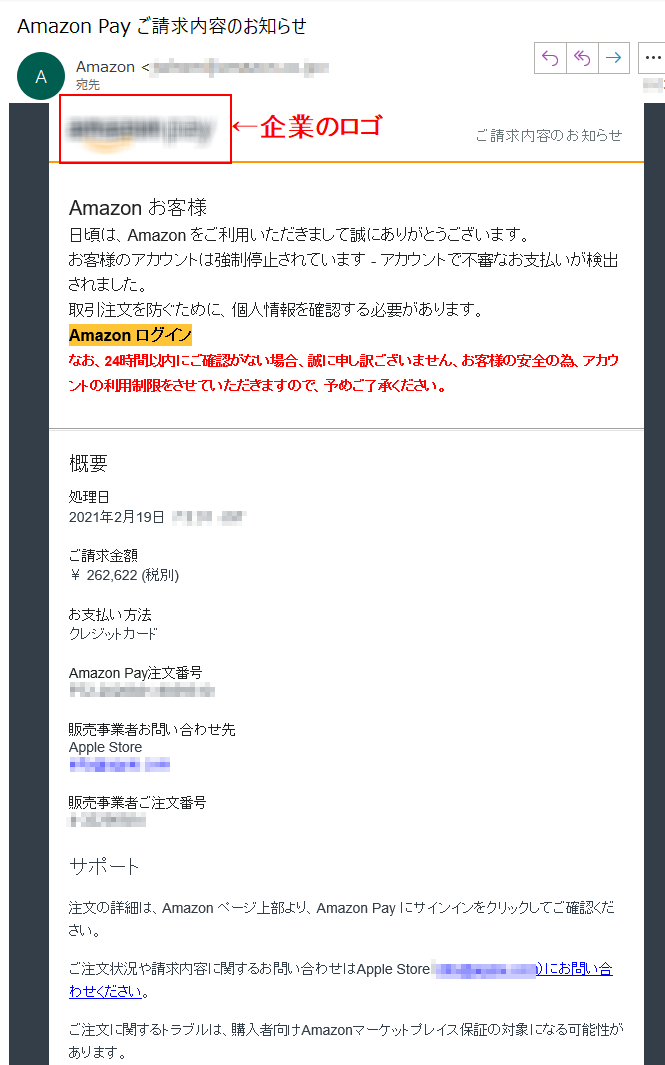 ご請求内容のお知らせ Аmazon お客様 日頃は、Amazon をご利用いただきまして誠にありがとうございます。 お客様のアカウントは強制停止されています - アカウントで不審なお支払いが検出されました。取引注文を防ぐために、個人情報を確認する必要があります。 Аmazon ログインなお、24時間以内にご確認がない場合、誠に申し訳ございません、お客様の安全の為、アカウントの利用制限をさせていただきますので、予めご了承ください。概要 処理日 2021年2月19日  ****  JST ご請求金額 ￥ 262,622 (税別)お支払い方法 クレジットカード Amazon Pay注文番号 ****販売事業者お問い合わせ先 Apple Store ****販売事業者ご注文番号 ****サポート 注文の詳細は、Amazon ページ上部より、Amazon Pay にサインインをクリックしてご確認ください。 ご注文状況や請求内容に関するお問い合わせはApple Store（****）にお問い合わせください。 ご注文に関するトラブルは、購入者向けAmazonマーケットプレイス保証の対象になる可能性があります。 このEメールアドレスは配信専用です。このメッセージに返信しないようお願いいたします。© Amazon Services International, Inc.またはその関連会社。All rights reserved.Amazon PayおよびAmazon Payのロゴは、Amazon.com, Inc.またはその関連会社の登録商標です。	Amazon Services International, Inc. and Amazon Services, LLC