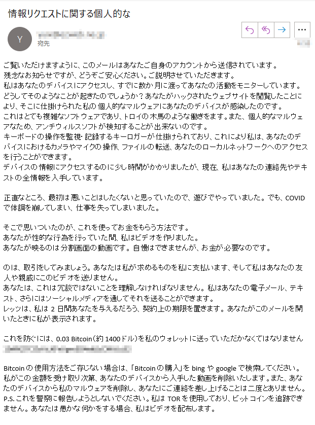 ご覧いただけますように、このメールはあなたご自身のアカウントから送信されています。残念なお知らせですが、どうぞご安心ください。ご説明させていただきます。私はあなたのデバイスにアクセスし、すでに数か月に渡ってあなたの活動をモニターしています。どうしてそのようなことが起きたのでしょうか？あなたがハックされたウェブサイトを閲覧したことにより、そこに仕掛けられた私の個人的なマルウェアにあなたのデバイスが感染したのです。これはとても複雑なソフトウェアであり、トロイの木馬のような働きをます。また、個人的なマルウェアなため、アンチウィルスソフトが検知することが出来ないのです。キーボードの操作を監視・記録するキーロガーが仕掛けられており、これにより私は、あなたのデバイスにおけるカメラやマイクの操作、ファイルの転送、あなたのローカルネットワークへのアクセスを行うことができます。デバイスの情報にアクセスするのに少し時間がかかりましたが、現在、私はあなたの連絡先やテキストの全情報を入手しています。正直なところ、最初は悪いことはしたくないと思っていたので、遊びでやっていました。 でも、COVIDで体調を崩してしまい、仕事を失ってしまいました。そこで思いついたのが、これを使ってお金をもらう方法です。 あなたが性的な行為を行っていた間、私はビデオを作りました。あなたが映るのは分割画面の動画です。 自慢はできませんが、お金が必要なのです。のは、取引をしてみましょう。 あなたは私が求めるものを私に支払います、そして私はあなたの友人や親戚にこのビデオを送りません。あなたは、これは冗談ではないことを理解しなければなりません。 私はあなたの電子メール、テキスト、さらにはソーシャルメディアを通してそれを送ることができます。レッツは、私は2日間あなたを与えるだろう、契約上の期限を置きます。 あなたがこのメールを開いたときに私が表示されます。これを防ぐには、0.03 Bitcoin（約1400ドル）を私のウォレットに送っていただかなくてはなりません ****Bitcoinの使用方法をご存じない場合は、「Bitcoinの購入」をbingやgoogleで検索してください。私がこの金額を受け取り次第、あなたのデバイスから入手した動画を削除いたします。また、あなたのデバイスから私のマルウェアを削除し、あなたにご連絡を差し上げることは二度とありません。P.S. これを警察に報告しようとしないでください。私はTORを使用しており、ビットコインを追跡できません。 あなたは愚かな何かをする場合、私はビデオを配布します。