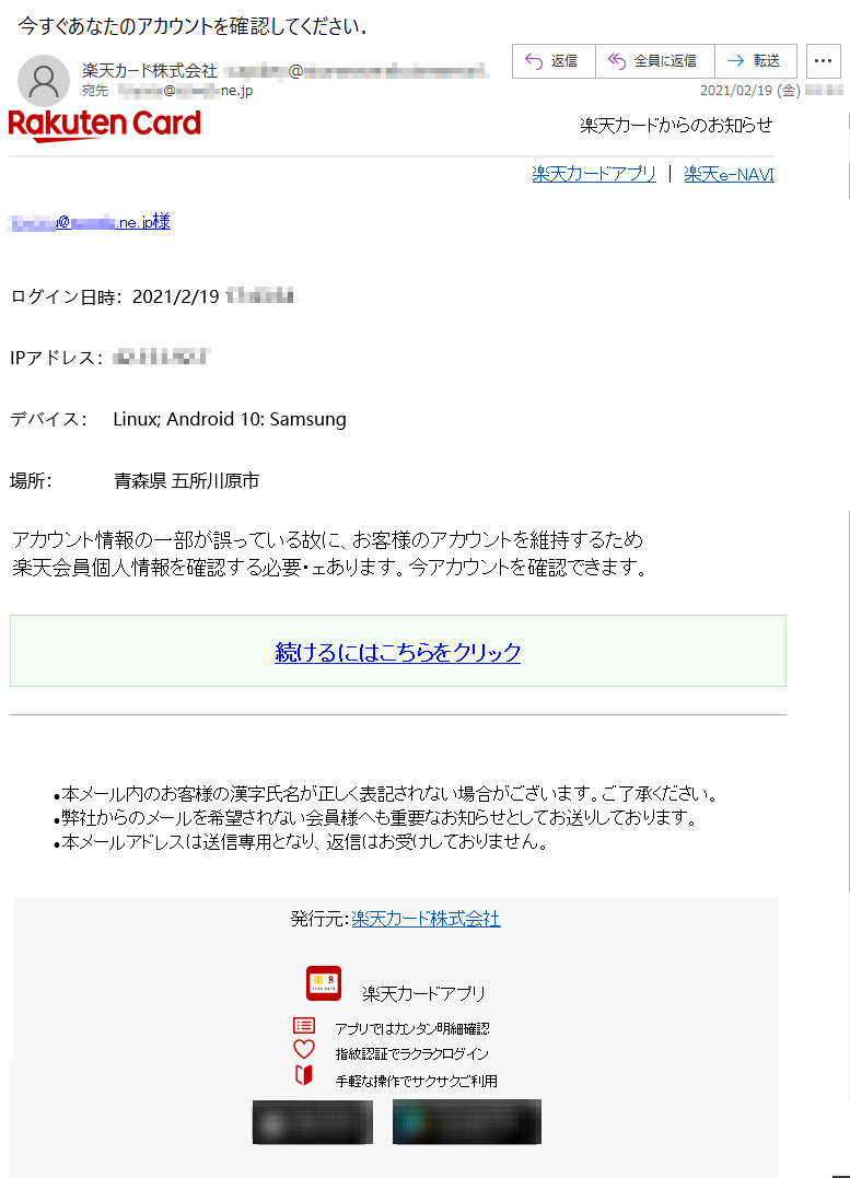 楽天カードからのお知らせ楽天カードアプリ ｜ 楽天e-NAVI******@*****.ne.jp様ログイン日時：2021/2/19 **:**:**IPアドレス：**.***.**.*デバイス：   Linux; Android 10: Samsung場所：          青森県 五所川原市アカウント情報の一部が誤っている故に、お客様のアカウントを維持するため楽天会員個人情報を確認する必要・ェあります。今アカウントを確認できます。続けるにはこちらをクリック•	本メール内のお客様の漢字氏名が正しく表記されない場合がございます。ご了承ください。 •	弊社からのメールを希望されない会員様へも重要なお知らせとしてお送りしております。 •	本メールアドレスは送信専用となり、返信はお受けしておりません。発行元：楽天カード株式会社  楽天カードアプリアプリではカンタン明細確認指紋認証でラクラクログイン手軽な操作でサクサクご利用