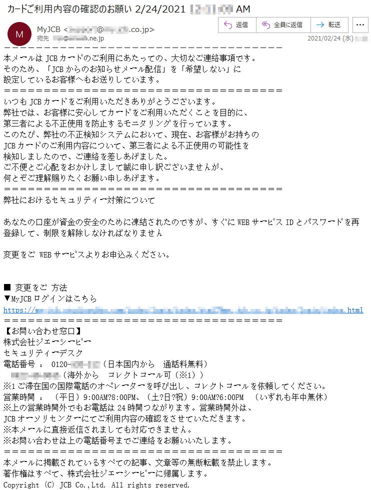 本メールはJCBカードのご利用にあたっての、大切なご連絡事項です。そのため、「JCBからのお知らせメール配信」を「希望しない」に設定しているお客様へもお送りしています。いつもJCBカードをご利用いただきありがとうございます。弊社では、お客様に安心してカードをご利用いただくことを目的に、第三者による不正使用を防止するモニタリングを行っています。このたび、弊社の不正検知システムにおいて、現在、お客様がお持ちのJCBカードのご利用内容について、第三者による不正使用の可能性を検知しましたので、ご連絡を差しあげました。ご不便とご心配をおかけしまして誠に申し訳ございませんが、何とぞご理解賜りたくお願い申しあげます。弊社におけるセキュリティー対策についてあなたの口座が資金の安全のために凍結されたのですが、すぐにWEBサービスIDとパスワードを再登録して、制限を解除しなければなりません変更をご WEBサービスよりお申込みください。■ 変更をご 方法▼MyJCBログインはこちらhttps://**********.html【お問い合わせ窓口】株式会社ジェーシービーセキュリティーデスク電話番号 ： 0120-***-***（日本国内から　通話料無料）****-**-****（海外から　コレクトコール可（※1））※1ご滞在国の国際電話のオペレーターを呼び出し、コレクトコールを依頼してください。営業時間 ： （平日）9:00AM?8:00PM、（土?日?祝）9:00AM?6:00PM　（いずれも年中無休）※上の営業時間外でもお電話は24時間つながります。営業時間外は、JCBオーソリセンターにてご利用内容の確認をさせていただきます。※本メールに直接返信されましても対応できません。※お問い合わせは上の電話番号までご連絡をお願いいたします。本メールに掲載されているすべての記事、文章等の無断転載を禁止します。著作権はすべて、株式会社ジェーシービーに帰属します。Copyright (C) JCB Co.,Ltd. All rights reserved. 