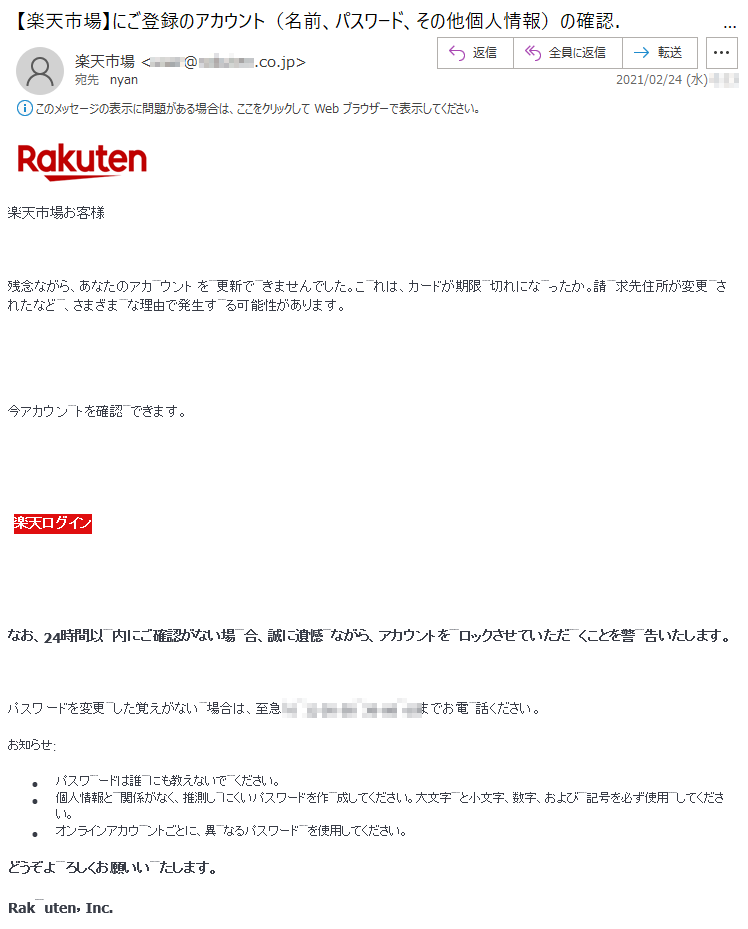 楽天市場お客様 残念ながら、あなたのアカ ウント を  更新で  きませんでした。こ  れは、カードが期限  切れにな  ったか。請  求先住所が変更 されたなど  、さまざまな理由で発生する可能性があります。今アカウン トを確認 できます。楽天ログインなお、24時間以  内にご確認がない場合、誠に遺憾 ながら、アカウントをロックさせていただ くことを警 告いたします。パスワードを変更した覚えがない 場合は、至急（**)-**-** -** までお電話ください。お知らせ:•	パスワ ードは誰にも教えないで ください。 •	個人情報と関係がなく、推測しにくいパスワードを作成してください。大文字 と小文字、数字、および 記号を必ず使用してください。 •	オンラインアカウントごとに、異なるパスワードを使用してください。どうぞよろしくお願いいたします。 Rakuten，Inc.