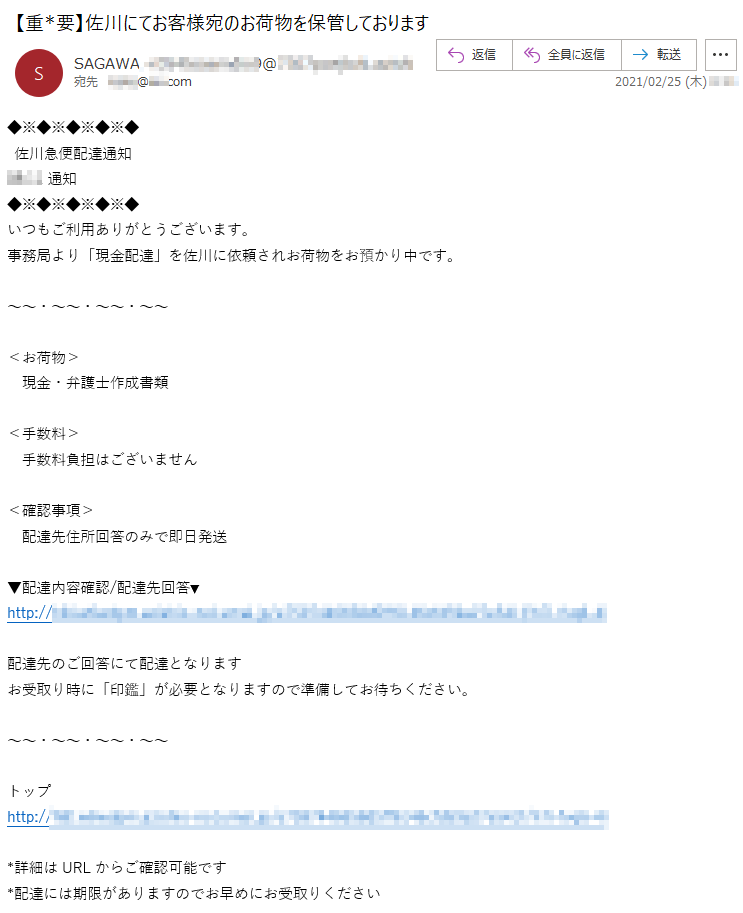 佐川急便配達通知**:**通知いつもご利用ありがとうございます。事務局より「現金配達」を佐川に依頼されお荷物をお預かり中です。＜お荷物＞現金・弁護士作成書類＜手数料＞手数料負担はございません＜確認事項＞配達先住所回答のみで即日発送▼配達内容確認/配達先回答▼http://**********配達先のご回答にて配達となりますお受取り時に「印鑑」が必要となりますので準備してお待ちください。トップhttp://***********詳細はURLからご確認可能です*配達には期限がありますのでお早めにお受取りください