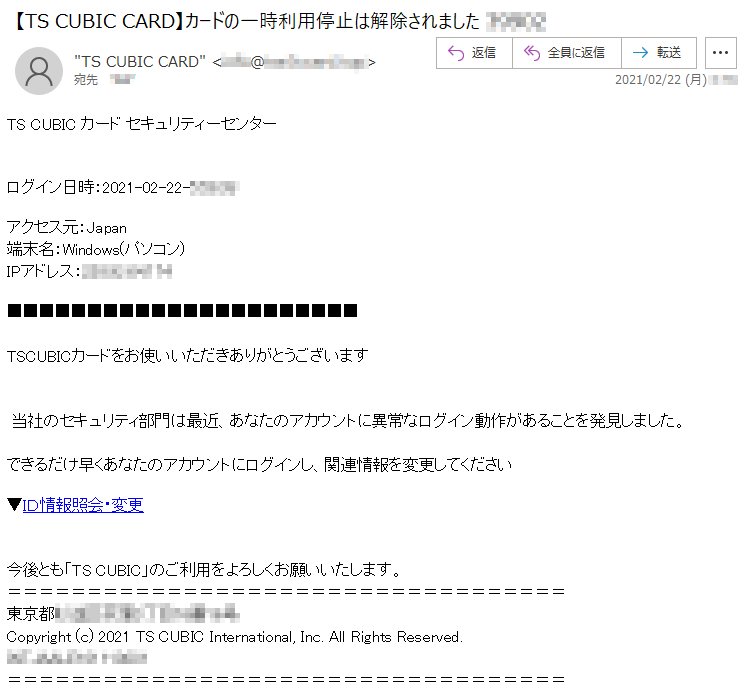 TS CUBIC カード セキュリティーセンターログイン日時：2021-02-22-*:**:**アクセス元：Japan端末名：Windows(パソコン)IPアドレス：***.**.**.***TSCUBICカードをお使いいただきありがとうございます  当社のセキュリティ部門は最近、あなたのアカウントに異常なログイン動作があることを発見しました。 できるだけ早くあなたのアカウントにログインし、関連情報を変更してください    ▼ＩＤ情報照会・変更今後とも「TS CUBIC」のご利用をよろしくお願いいたします。東京都******丁目**番**号 Copyright (c) 2021 TS CUBIC International, Inc. All Rights Reserved.INT****************