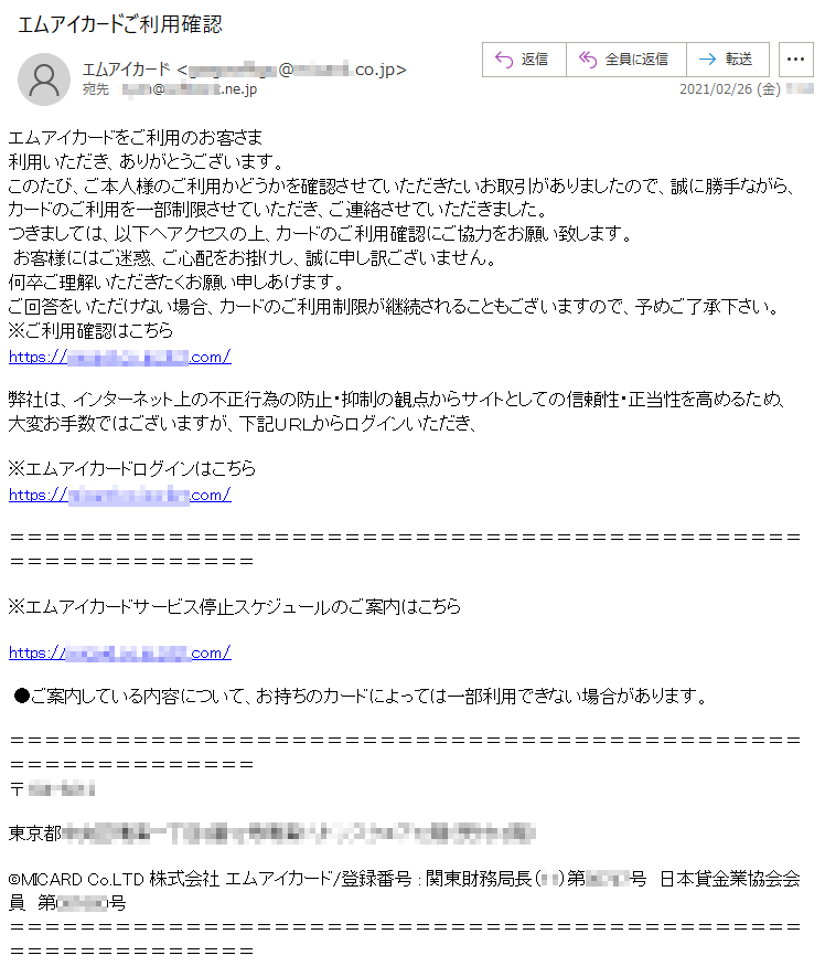 エムアイカードをご利用のお客さま利用いただき、ありがとうございます。このたび、ご本人様のご利用かどうかを確認させていただきたいお取引がありましたので、誠に勝手ながら、カードのご利用を一部制限させていただき、ご連絡させていただきました。つきましては、以下へアクセスの上、カードのご利用確認にご協力をお願い致します。お客様にはご迷惑、ご心配をお掛けし、誠に申し訳ございません。何卒ご理解いただきたくお願い申しあげます。ご回答をいただけない場合、カードのご利用制限が継続されることもございますので、予めご了承下さい。※ご利用確認はこちらhttps://******.co.jp.*****.com/弊社は、インターネット上の不正行為の防止・抑制の観点からサイトとしての信頼性・正当性を高めるため、大変お手数ではございますが、下記ＵＲＬからログインいただき、※エムアイカードログインはこちらhttps://******.co.jp.*****.com/※エムアイカードサービス停止スケジュールのご案内はこちら https://******.co.jp.*****.com/●ご案内している内容について、お持ちのカードによっては一部利用できない場合があります。 〒***-****　東京都******丁目*番**号晴海**********階（受付**階）©MICARD Co.LTD 株式会社 エムアイカード/登録番号 : 関東財務局長（**）第*****号　日本貸金業協会会員　第******号