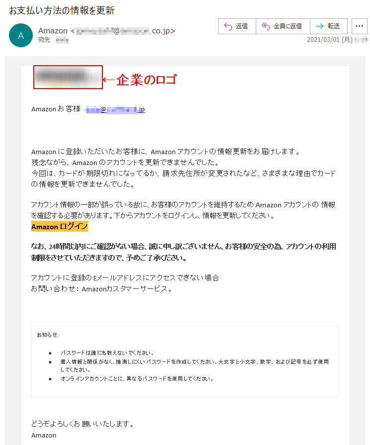 Аmazon お客様   ****@*.********.jpАmazon に登録いただいたお客様に、Аmazon アカウントの情報更新をお届けします。残念ながら、Аmazon のアカウントを更新できませんでした。今回は、カードが期限切れになってるか、請求先住所が変更されたなど、さまざまな理由でカードの情報を更新できませんでした。アカウント情報の一部が誤っている故に、お客様のアカウントを維持するため Аmazon アカウントの 情報を確認する必要があります。下からアカウントをログインし、情報を更新してください。Аmazon ログイン なお、24時間以内にご確認がない場合、誠に申し訳ございません、お客様の安全の為、アカウントの利用制限をさせていただきますので、予めご了承ください。アカウントに登録のEメールアドレスにアクセスできない場合お問い合わせ： Amazonカスタマーサービス。お知らせ: •	パスワードは誰にも教えないでください。 •	個人情報と関係がなく、推測しにくいパスワードを作成してください。大文字と小文字、数字、および記号を必ず使用してください。 •	オンラインアカウントごとに、異なるパスワードを使用してください。どうぞよろしくお願いいたします。 Аmazon