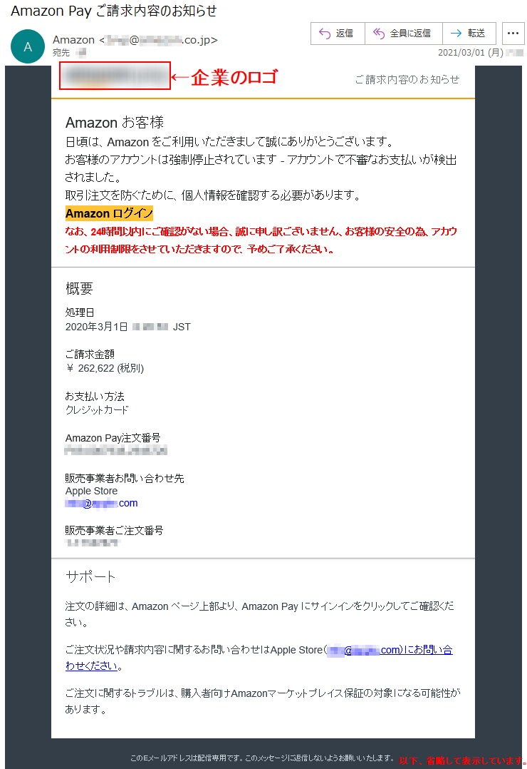 ご請求内容のお知らせ Аmazon お客様 日頃は、Amazon をご利用いただきまして誠にありがとうございます。 お客様のアカウントは強制停止されています - アカウントで不審なお支払いが検出されました。取引注文を防ぐために、個人情報を確認する必要があります。 Аmazon ログインなお、24時間以内にご確認がない場合、誠に申し訳ございません、お客様の安全の為、アカウントの利用制限をさせていただきますので、予めご了承ください。概要 処理日 2020年3月1日  *:**:**  JST ご請求金額 ￥ 262,622 (税別)お支払い方法 クレジットカード Amazon Pay注文番号 ***-*******-******* 販売事業者お問い合わせ先 Apple Store ****@*****.com販売事業者ご注文番号 *-******** サポート 注文の詳細は、Amazon ページ上部より、Amazon Pay にサインインをクリックしてご確認ください。 ご注文状況や請求内容に関するお問い合わせはApple Store（****@*****.com）にお問い合わせください。 ご注文に関するトラブルは、購入者向けAmazonマーケットプレイス保証の対象になる可能性があります。 