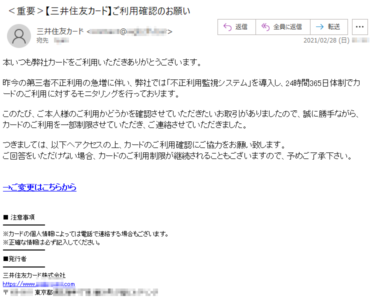 本いつも弊社カードをご利用いただきありがとうございます。昨今の第三者不正利用の急増に伴い、弊社では「不正利用監視システム」を導入し、24時間365日体制でカードのご利用に対するモニタリングを行っております。このたび、ご本人様のご利用かどうかを確認させていただきたいお取引がありましたので、誠に勝手ながら、カードのご利用を一部制限させていただき、ご連絡させていただきました。つきましては、以下へアクセスの上、カードのご利用確認にご協力をお願い致します。ご回答をいただけない場合、カードのご利用制限が継続されることもございますので、予めご了承下さい。→ご変更はこちらから■ 注意事項※カードの個人情報によっては電話で連絡する場合もございます。※正確な情報は必ず記入してください。■発行者三井住友カード株式会社https://www.****-****.com〒***-**** 東京都*****丁目*番**号 ********