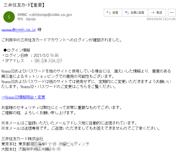 **********様ご利用中の三井住友カードアカウントへのログインが確認されました。◆ログイン情報・ログイン日時 ：2021/3/2 *:**・IPアドレス　 ：***.***.***.***VpassIDおよびパスワードを他のサイトと併用している場合には、漏えいした情報より、悪意のある第三者によるネットショッピングでの悪用の可能性もございます。VpassIDおよびパスワードは他のサイトでは使用せずに、定期的にご変更いただきますようお願いいたします。VpassID・パスワードのご変更はこちらをご覧ください。→VpassID情報照会・変更お客様のセキュリティは弊社にとって非常に重要なものでございます。ご理解の程、よろしくお願い申し上げます。※本メールはご登録いただいたメールアドレス宛に自動的に送信されています。※本メールは送信専用です。ご返信いただきましてもお答えできませんのでご了承ください。三井住友カード株式会社東京本社 東京都*****-*-** ********大阪本社 *********-*-**