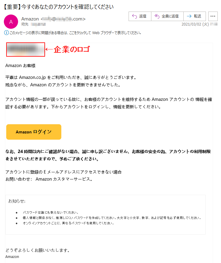 Аmazon お客様  平素は Amazon.co.jp をご利用いただき、誠にありがとうございます。残念ながら、Аmazon のアカウントを更新できませんでした。アカウント情報の一部が誤っている故に、お客様のアカウントを維持するため Аmazon アカウントの 情報を確認する必要があります。下からアカウントをログインし、情報を更新してください。なお、24時間以内にご確認がない場合、誠に申し訳ございません、お客様の安全の為、アカウントの利用制限をさせていただきますので、予めご了承ください。アカウントに登録のEメールアドレスにアクセスできない場合お問い合わせ： Amazonカスタマーサービス。お知らせ:•	パスワードは誰にも教えないでください。 •	個人情報と関係がなく、推測しにくいパスワードを作成してください。大文字と小文字、数字、および記号を必ず使用してください。 •	オンラインアカウントごとに、異なるパスワードを使用してください。 どうぞよろしくお願いいたします。Аmazon