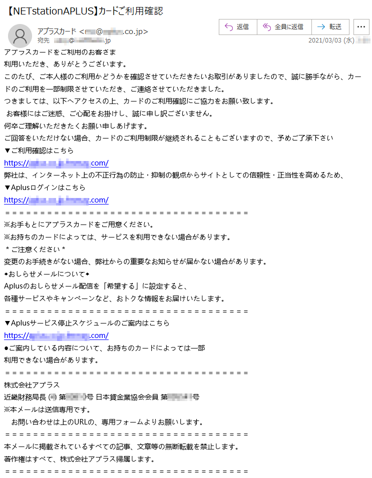 アプラスカードをご利用のお客さま利用いただき、ありがとうございます。このたび、ご本人様のご利用かどうかを確認させていただきたいお取引がありましたので、誠に勝手ながら、カードのご利用を一部制限させていただき、ご連絡させていただきました。つきましては、以下へアクセスの上、カードのご利用確認にご協力をお願い致します。お客様にはご迷惑、ご心配をお掛けし、誠に申し訳ございません。何卒ご理解いただきたくお願い申しあげます。ご回答をいただけない場合、カードのご利用制限が継続されることもございますので、予めご了承下さい▼ご利用確認はこちらhttps://*****.co.jp.*****.com/弊社は、インターネット上の不正行為の防止・抑制の観点からサイトとしての信頼性・正当性を高めるため、▼Aplusログインはこちらhttps://*****.co.jp.*****.com/※お手もとにアプラスカードをご用意ください。※お持ちのカードによっては、サービスを利用できない場合があります。＊ご注意ください＊変更のお手続きがない場合、弊社からの重要なお知らせが届かない場合があります。◆おしらせメールについて◆Aplusのおしらせメール配信を「希望する」に設定すると、各種サービスやキャンペーンなど、おトクな情報をお届けいたします。▼Aplusサービス停止スケジュールのご案内はこちらhttps://*****.co.jp.*****.com/●ご案内している内容について、お持ちのカードによっては一部利用できない場合があります。株式会社アプラス 近畿財務局長 (*) 第******号 日本貸金業協会会員 第******号※本メールは送信専用です。お問い合わせは上のURLの、専用フォームよりお願いします。本メールに掲載されているすべての記事、文章等の無断転載を禁止します。著作権はすべて、株式会社アプラス帰属します。