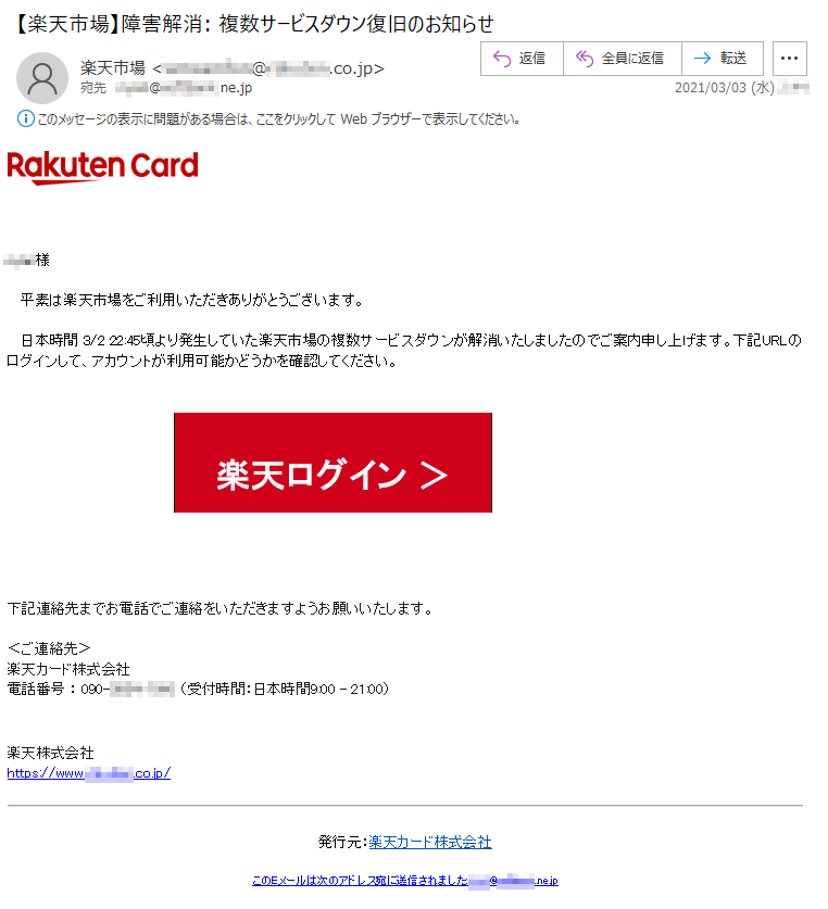 ****様平素は楽天市場をご利用いただきありがとうございます。日本時間 3/2 22:45頃より発生していた楽天市場の複数サービスダウンが解消いたしましたのでご案内申し上げます。下記URLのログインして、アカウントが利用可能かどうかを確認してください。楽天ログイン ＞下記連絡先までお電話でご連絡をいただきますようお願いいたします。 ＜ご連絡先＞楽天カード株式会社電話番号 ： 090-****-**** （受付時間：日本時間9:00 - 21:00）楽天株式会社　　https://www.*******.co.jp/発行元：楽天カード株式会社このEメールは次のアドレス宛に送信されました:****@********.ne.jp