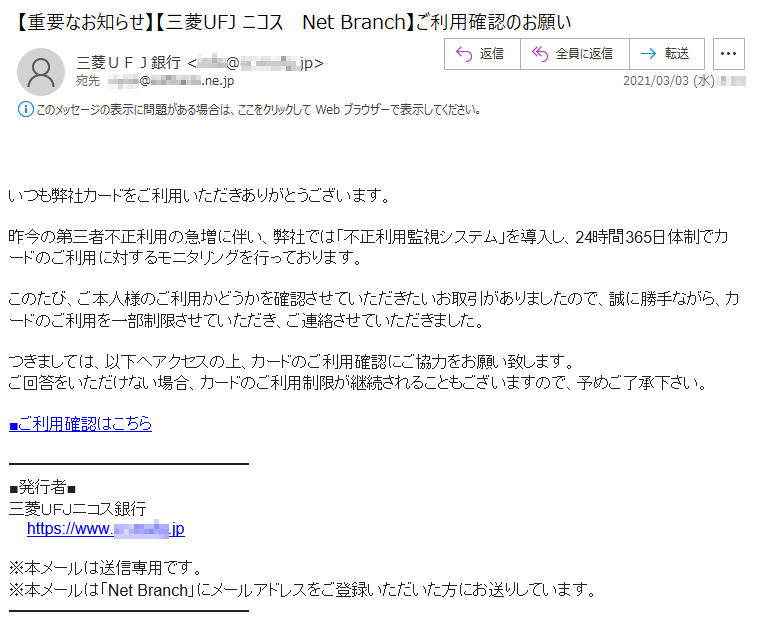 いつも弊社カードをご利用いただきありがとうございます。昨今の第三者不正利用の急増に伴い、弊社では「不正利用監視システム」を導入し、24時間365日体制でカードのご利用に対するモニタリングを行っております。このたび、ご本人様のご利用かどうかを確認させていただきたいお取引がありましたので、誠に勝手ながら、カードのご利用を一部制限させていただき、ご連絡させていただきました。つきましては、以下へアクセスの上、カードのご利用確認にご協力をお願い致します。ご回答をいただけない場合、カードのご利用制限が継続されることもございますので、予めご了承下さい。■ご利用確認はこちら■発行者■三菱ＵＦＪニコス銀行 https://www.**.****.jp※本メールは送信専用です。※本メールは「Net Branch」にメールアドレスをご登録いただいた方にお送りしています。