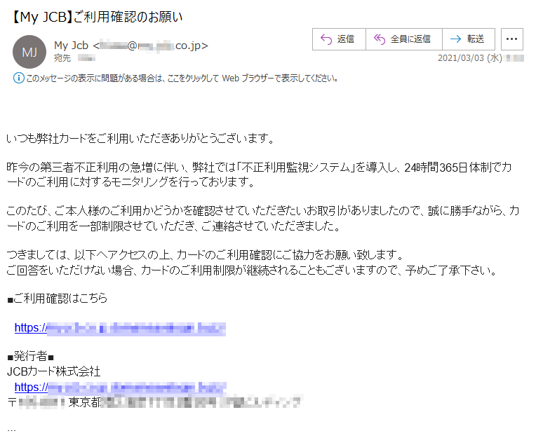 いつも弊社カードをご利用いただきありがとうございます。昨今の第三者不正利用の急増に伴い、弊社では「不正利用監視システム」を導入し、24時間365日体制でカードのご利用に対するモニタリングを行っております。このたび、ご本人様のご利用かどうかを確認させていただきたいお取引がありましたので、誠に勝手ながら、カードのご利用を一部制限させていただき、ご連絡させていただきました。つきましては、以下へアクセスの上、カードのご利用確認にご協力をお願い致します。ご回答をいただけない場合、カードのご利用制限が継続されることもございますので、予めご了承下さい。■ご利用確認はこちらhttps://**.***.co.jp.**********.****/■発行者■JCBカード株式会社https://**.***.co.jp.**********.****/〒***-**** 東京都*****丁目*番**号 ********