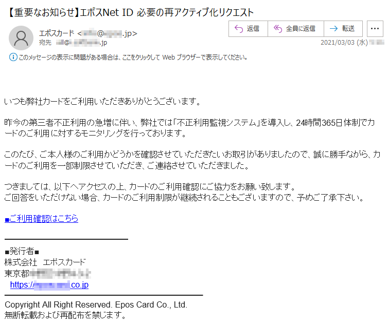 いつも弊社カードをご利用いただきありがとうございます。昨今の第三者不正利用の急増に伴い、弊社では「不正利用監視システム」を導入し、24時間365日体制でカードのご利用に対するモニタリングを行っております。このたび、ご本人様のご利用かどうかを確認させていただきたいお取引がありましたので、誠に勝手ながら、カードのご利用を一部制限させていただき、ご連絡させていただきました。つきましては、以下へアクセスの上、カードのご利用確認にご協力をお願い致します。ご回答をいただけない場合、カードのご利用制限が継続されることもございますので、予めご了承下さい。■ご利用確認はこちら■発行者■株式会社　エポスカード東京都******-*-*　https://********.co.jCopyright All Right Reserved. Epos Card Co., Ltd.無断転載および再配布を禁じます。