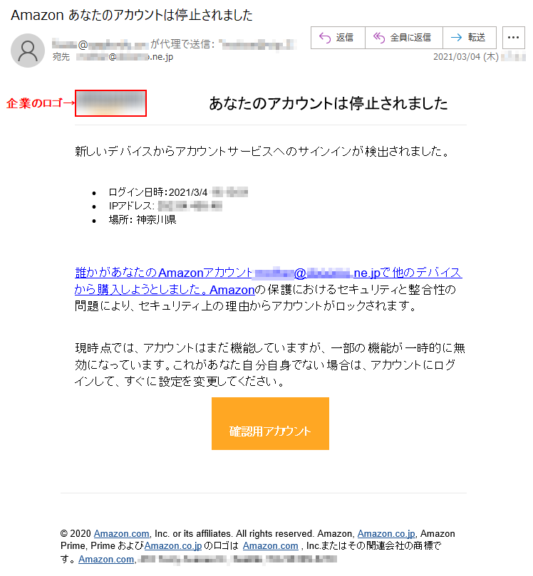 あなたのアカウントは停止されました新しいデバイスからアカウントサービスへのサインインが検出されました。•	ログイン日時：2021/3/4 **:**:** •	IPアドレス: ***.**.***.** •	場所： 神奈川県 誰かがあなたのAmazonアカウント******@******.ne.jpで他のデバイスから購入しようとしました。Amazonの保護におけるセキュリティと整合性の問題により、セキュリティ上の理由からアカウントがロックされます。現時点では、アカウントはまだ機能していますが、一部の機能が一時的に無効になっています。これがあなた自分自身でない場合は、アカウントにログインして、すぐに設定を変更してください。 確認用アカウント © 2020 Amazon.com, Inc. or its affiliates. All rights reserved. Amazon, Amazon.co.jp, Amazon Prime, Prime およびAmazon.co.jp のロゴは Amazon.com , Inc.またはその関連会社の商標です。 Amazon.com, **********