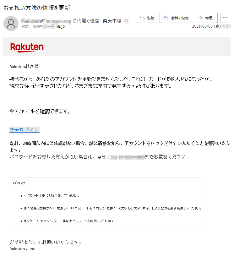 Rakutenお客様 残念ながら、あなたのアカウント を更新できませんでした。これは、カードが期限切れになったか。請求先住所が変更されたなど、さまざまな理由で発生する可能性があります。今アカウントを確認できます。楽天ログインなお、24時間以内にご確認がない場合、誠に遺憾ながら、アカウントをロックさせていただくことを警告いたします。 パスワードを変更した覚えがない場合は、至急（**)-**-****-****までお電話ください。 お知らせ:• パスワードは誰にも教えないでください。 • 個人情報と関係がなく、推測しにくいパスワードを作成してください。大文字と小文字、数字、および記号を必ず使用してください。 • オンラインアカウントごとに、異なるパスワードを使用してください。 どうぞよろしくお願いいたします。 Rakuten，Inc.