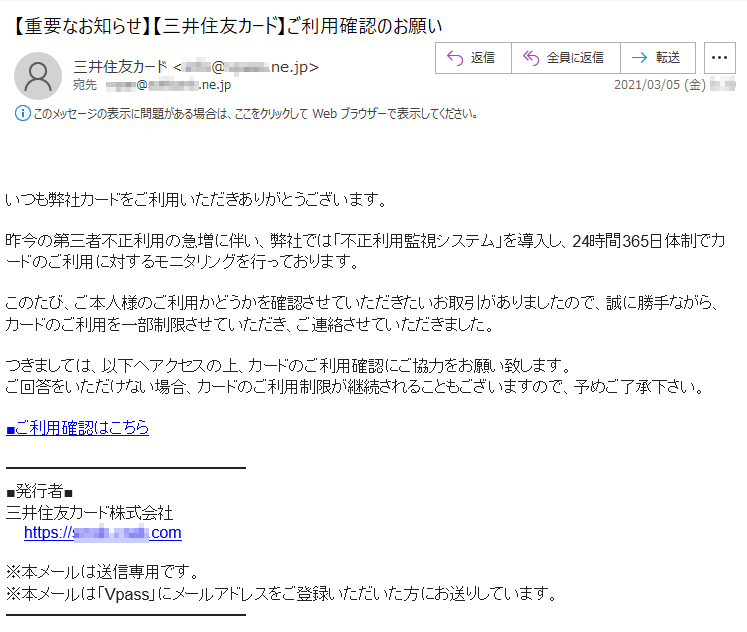 いつも弊社カードをご利用いただきありがとうございます。昨今の第三者不正利用の急増に伴い、弊社では「不正利用監視システム」を導入し、24時間365日体制でカードのご利用に対するモニタリングを行っております。このたび、ご本人様のご利用かどうかを確認させていただきたいお取引がありましたので、誠に勝手ながら、カードのご利用を一部制限させていただき、ご連絡させていただきました。つきましては、以下へアクセスの上、カードのご利用確認にご協力をお願い致します。ご回答をいただけない場合、カードのご利用制限が継続されることもございますので、予めご了承下さい。■ご利用確認はこちら■発行者■三井住友カード株式会社https://****-****.com※本メールは送信専用です。※本メールは「Vpass」にメールアドレスをご登録いただいた方にお送りしています。