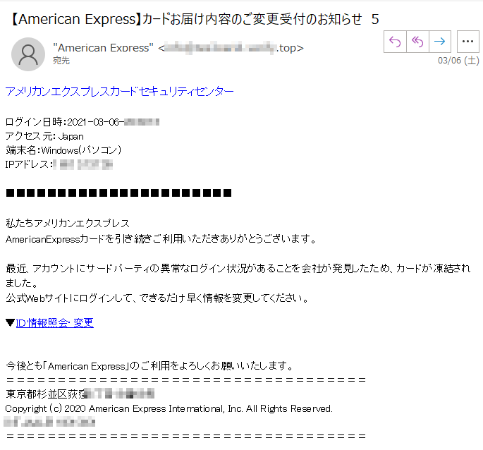 アメリカンエクスプレスカードセキュリティセンターログイン日時：2021-03-06-****アクセス元：Japan端末名：Windows(パソコン)IPアドレス：****私たちアメリカンエクスプレス  ****AmericanExpressカードを引き続きご利用いただきありがとうございます。最近、アカウントにサードパーティの異常なログイン状況があることを会社が発見したため、カードが凍結されました。  ****公式Webサイトにログインして、できるだけ早く情報を変更してください。▼ＩＤ情報照会・変更 今後とも「American Express」のご利用をよろしくお願いいたします。東京都杉並区荻窪****Copyright (c) 2020 American Express International, Inc. All Rights Reserved.****