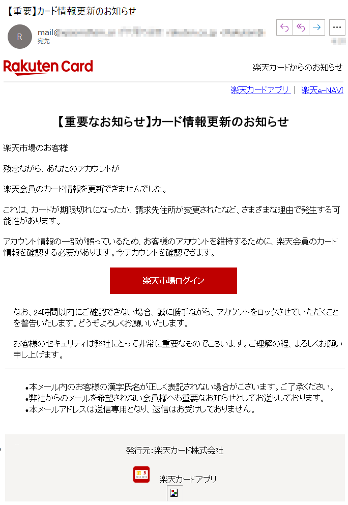 楽天カードからのお知らせ楽天カードアプリ ｜ 楽天e-NAVI【重要なお知らせ】カード情報更新のお知らせ楽天市場のお客様残念ながら、あなたのアカウントが楽天会員のカード情報を更新できませんでした。これは、カードが期限切れになったか、請求先住所が変更されたなど、さまざまな理由で発生する可能性があります。アカウント情報の一部が誤っているため、お客様のアカウントを維持するために、楽天会員のカード情報を確認する必要があります。今アカウントを確認できます。 ****楽天市場ログイン なお、24時間以内にご確認できない場合、誠に勝手ながら、アカウントをロックさせていただくことを警告いたします。どうぞよろしくお願いいたします。 お客様のセキュリティは弊社にとって非常に重要なものでこさいます。ご理解の程、よろしくお願い申し上げます。•本メール内のお客様の漢字氏名が正しく表記されない場合がございます。ご了承ください。 •弊社からのメールを希望されない会員様へも重要なお知らせとしてお送りしております。 •本メールアドレスは送信専用となり、返信はお受けしておりません。****発行元：楽天カード株式会社      楽天カードアプリ