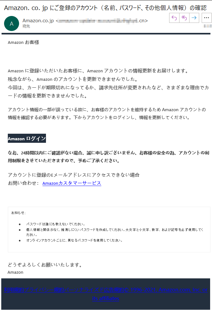 Аmazon お客様  ****Аmazon に登録いただいたお客様に、Аmazon アカウントの情報更新をお届けします。残念ながら、Аmazon のアカウントを更新できませんでした。今回は、カードが期限切れになってるか、請求先住所が変更されたなど、さまざまな理由でカードの情報を更新できませんでした。アカウント情報の一部が誤っている故に、お客様のアカウントを維持するため Аmazon アカウントの 情報を確認する必要があります。下からアカウントをログインし、情報を更新してください。Аmazon ログインなお、24時間以内にご確認がない場合、誠に申し訳ございません、お客様の安全の為、アカウントの利用制限をさせていただきますので、予めご了承ください。アカウントに登録のEメールアドレスにアクセスできない場合お問い合わせ： Amazonカスタマーサービスお知らせ: •パスワードは誰にも教えないでください。 •個人情報と関係がなく、推測しにくいパスワードを作成してください。大文字と小文字、数字、および記号を必ず使用してください。 •オンラインアカウントごとに、異なるパスワードを使用してください。 どうぞよろしくお願いいたします。 Аmazon利用規約プライバシー規約パーソナライズド広告規約© 1996-2021, Amazon.com, Inc. or its affiliates