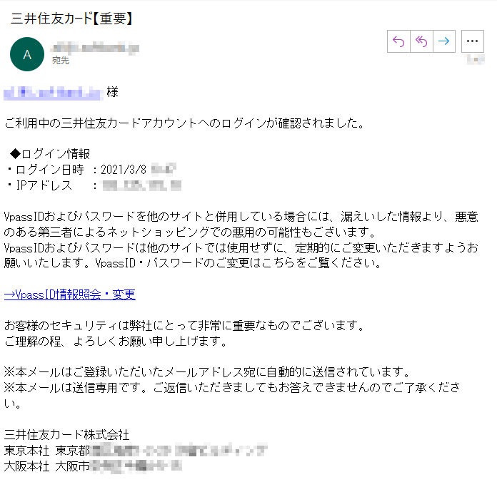 **** 様ご利用中の三井住友カードアカウントへのログインが確認されました。 ◆ログイン情報・ログイン日時 ：2021/3/8 ****・IPアドレス　 ：****VpassIDおよびパスワードを他のサイトと併用している場合には、漏えいした情報より、悪意のある第三者によるネットショッピングでの悪用の可能性もございます。passIDおよびパスワードは他のサイトでは使用せずに、定期的にご変更いただきますようお願いいたします。VpassID・パスワードのご変更はこちらをご覧ください。→VpassID情報照会・変更お客様のセキュリティは弊社にとって非常に重要なものでございます。ご理解の程、よろしくお願い申し上げます。※本メールはご登録いただいたメールアドレス宛に自動的に送信されています。※本メールは送信専用です。ご返信いただきましてもお答えできませんのでご了承ください。三井住友カード株式会社東京本社 東京都****大阪本社 大阪市****