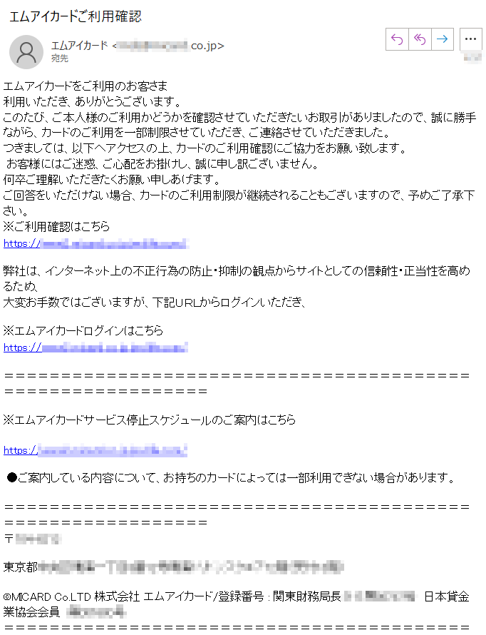 エムアイカードをご利用のお客さま利用いただき、ありがとうございます。このたび、ご本人様のご利用かどうかを確認させていただきたいお取引がありましたので、誠に勝手ながら、カードのご利用を一部制限させていただき、ご連絡させていただきました。つきましては、以下へアクセスの上、カードのご利用確認にご協力をお願い致します。 お客様にはご迷惑、ご心配をお掛けし、誠に申し訳ございません。何卒ご理解いただきたくお願い申しあげます。ご回答をいただけない場合、カードのご利用制限が継続されることもございますので、予めご了承下さい。※ご利用確認はこちらhttps://****弊社は、インターネット上の不正行為の防止・抑制の観点からサイトとしての信頼性・正当性を高めるため、大変お手数ではございますが、下記ＵＲＬからログインいただき、※エムアイカードログインはこちらhttps://****※エムアイカードサービス停止スケジュールのご案内はこちら https://**** ●ご案内している内容について、お持ちのカードによっては一部利用できない場合があります。 〒****東京都****©MICARD Co.LTD 株式会社 エムアイカード/登録番号 : 関東財務局長（11）第****　日本貸金業協会会員　****号