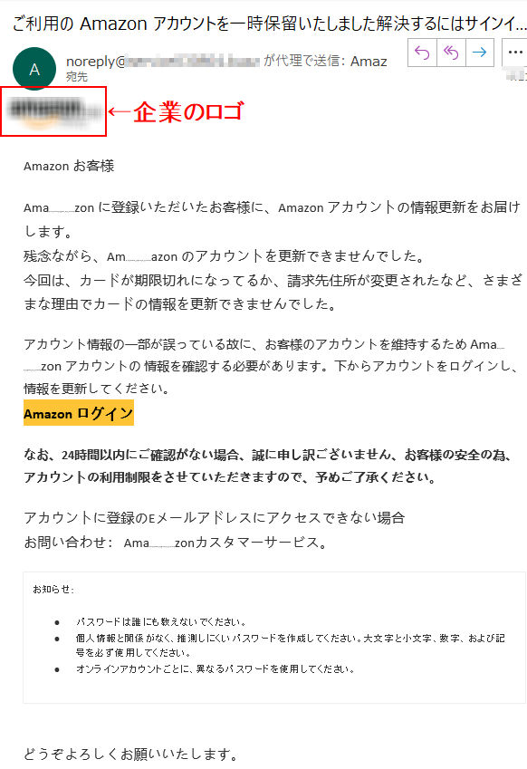  Аmazon お客様 Аmazon に登録いただいたお客様に、Аmazon アカウントの情報更新をお届けします。残念ながら、Аmazon のアカウントを更新できませんでした。今回は、カードが期限切れになってるか、請求先住所が変更されたなど、さまざまな理由でカードの情報を更新できませんでした。アカウント情報の一部が誤っている故に、お客様のアカウントを維持するため Аmazon アカウントの 情報を確認する必要があります。下からアカウントをログインし、情報を更新してください。Аmazon ログインなお、24時間以内にご確認がない場合、誠に申し訳ございません、お客様の安全の為、アカウントの利用制限をさせていただきますので、予めご了承ください。アカウントに登録のEメールアドレスにアクセスできない場合お問い合わせ： Amazonカスタマーサービス。お知らせ: •パスワードは誰にも教えないでください。•個人情報と関係がなく、推測しにくいパスワードを作成してください。大文字と小文字、数字、および記号を必ず使用してください。 •オンラインアカウントごとに、異なるパスワードを使用してください。どうぞよろしくお願いいたします。 Аmazon