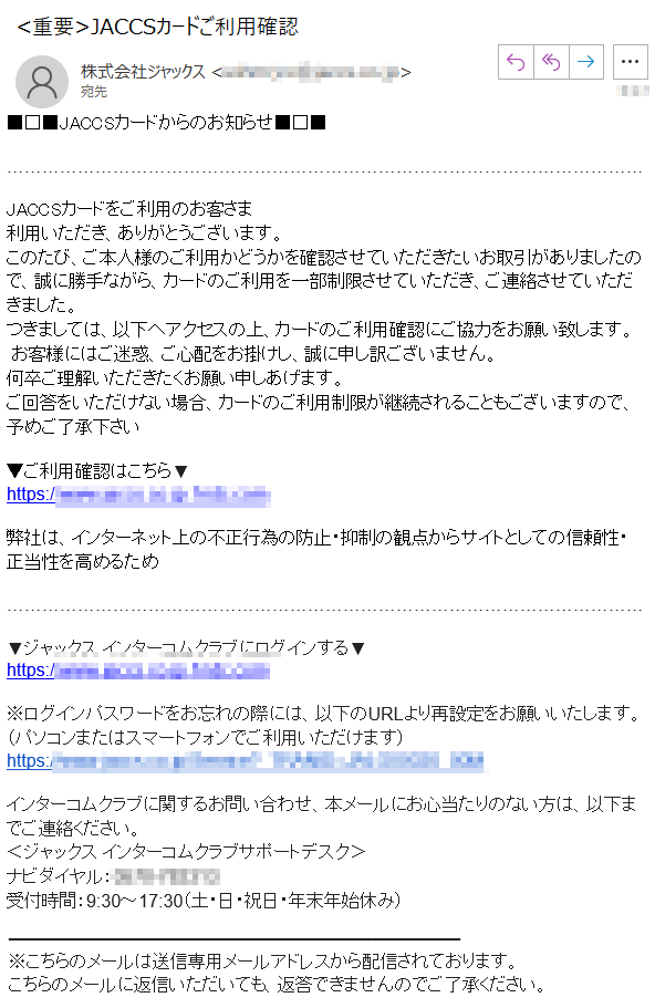 JACCSカードからのお知らせJACCSカードをご利用のお客さま利用いただき、ありがとうございます。このたび、ご本人様のご利用かどうかを確認させていただきたいお取引がありましたので、誠に勝手ながら、カードのご利用を一部制限させていただき、ご連絡させていただきました。つきましては、以下へアクセスの上、カードのご利用確認にご協力をお願い致します。 お客様にはご迷惑、ご心配をお掛けし、誠に申し訳ございません。何卒ご理解いただきたくお願い申しあげます。ご回答をいただけない場合、カードのご利用制限が継続されることもございますので、予めご了承下さい▼ご利用確認はこちら▼https://****弊社は、インターネット上の不正行為の防止・抑制の観点からサイトとしての信頼性・正当性を高めるため▼ジャックス インターコムクラブにログインする▼https://****※ログインパスワードをお忘れの際には、以下のURLより再設定をお願いいたします。（パソコンまたはスマートフォンでご利用いただけます）https://****インターコムクラブに関するお問い合わせ、本メールにお心当たりのない方は、以下までご連絡ください。＜ジャックス インターコムクラブサポートデスク＞ナビダイヤル：****受付時間：9:30～17:30（土・日・祝日・年末年始休み）※こちらのメールは送信専用メールアドレスから配信されております。こちらのメールに返信いただいても、返答できませんのでご了承ください。【配信元】株式会社ジャックスhttps://****Copyright (C) JACCS Co., Ltd. All Rights Reserved.