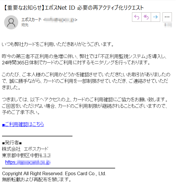 いつも弊社カードをご利用いただきありがとうございます。昨今の第三者不正利用の急増に伴い、弊社では「不正利用監視システム」を導入し、24時間365日体制でカードのご利用に対するモニタリングを行っております。このたび、ご本人様のご利用かどうかを確認させていただきたいお取引がありましたので、誠に勝手ながら、カードのご利用を一部制限させていただき、ご連絡させていただきました。つきましては、以下へアクセスの上、カードのご利用確認にご協力をお願い致します。ご回答をいただけない場合、カードのご利用制限が継続されることもございますので、予めご了承下さい。■ご利用確認はこちら■発行者■株式会社　エポスカード東京都****　https://****CopyrightAllRightReserved.EposCardCo.,Ltd.無断転載および再配布を禁じます。