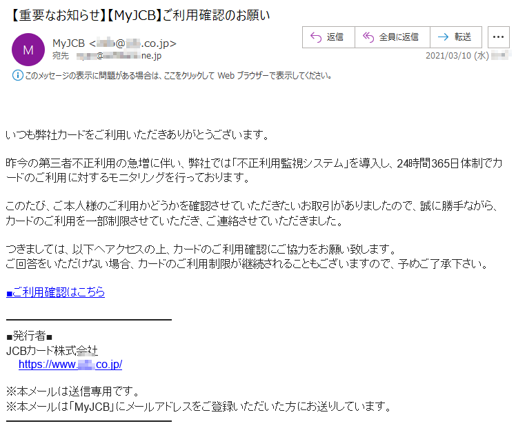 いつも弊社カードをご利用いただきありがとうございます。昨今の第三者不正利用の急増に伴い、弊社では「不正利用監視システム」を導入し、24時間365日体制でカードのご利用に対するモニタリングを行っております。このたび、ご本人様のご利用かどうかを確認させていただきたいお取引がありましたので、誠に勝手ながら、カードのご利用を一部制限させていただき、ご連絡させていただきました。つきましては、以下へアクセスの上、カードのご利用確認にご協力をお願い致します。ご回答をいただけない場合、カードのご利用制限が継続されることもございますので、予めご了承下さい。■ご利用確認はこちら■発行者■JCBカード株式会社https://www.***.co.jp/※本メールは送信専用です。※本メールは「MyJCB」にメールアドレスをご登録いただいた方にお送りしています。