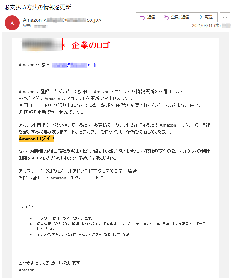 Аmazon お客様   ******@***.***.ne.jpАmazon に登録いただいたお客様に、Аmazon アカウントの情報更新をお届けします。残念ながら、Аmazon のアカウントを更新できませんでした。今回は、カードが期限切れになってるか、請求先住所が変更されたなど、さまざまな理由でカードの情報を更新できませんでした。アカウント情報の一部が誤っている故に、お客様のアカウントを維持するため Аmazon アカウントの 情報を確認する必要があります。下からアカウントをログインし、情報を更新してください。Аmazon ログイン なお、24時間以内にご確認がない場合、誠に申し訳ございません、お客様の安全の為、アカウントの利用制限をさせていただきますので、予めご了承ください。アカウントに登録のEメールアドレスにアクセスできない場合お問い合わせ： Amazonカスタマーサービス。お知らせ: •	パスワードは誰にも教えないでください。 •	個人情報と関係がなく、推測しにくいパスワードを作成してください。大文字と小文字、数字、および記号を必ず使用してください。 •	オンラインアカウントごとに、異なるパスワードを使用してください。どうぞよろしくお願いいたします。 Аmazon 