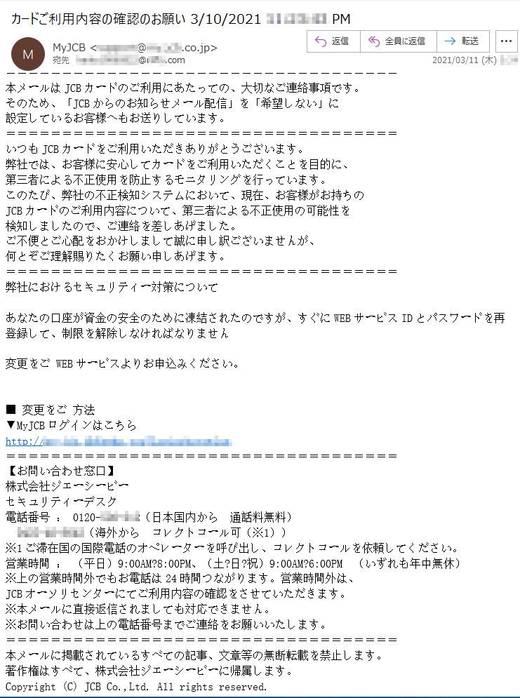 本メールはJCBカードのご利用にあたっての、大切なご連絡事項です。そのため、「JCBからのお知らせメール配信」を「希望しない」に設定しているお客様へもお送りしています。いつもJCBカードをご利用いただきありがとうございます。弊社では、お客様に安心してカードをご利用いただくことを目的に、第三者による不正使用を防止するモニタリングを行っています。このたび、弊社の不正検知システムにおいて、現在、お客様がお持ちのJCBカードのご利用内容について、第三者による不正使用の可能性を検知しましたので、ご連絡を差しあげました。ご不便とご心配をおかけしまして誠に申し訳ございませんが、何とぞご理解賜りたくお願い申しあげます。弊社におけるセキュリティー対策についてあなたの口座が資金の安全のために凍結されたのですが、すぐにWEBサービスIDとパスワードを再登録して、制限を解除しなければなりません変更をご WEBサービスよりお申込みください。■ 変更をご 方法▼MyJCBログインはこちらhttp://**-***.*******.**********【お問い合わせ窓口】株式会社ジェーシービーセキュリティーデスク電話番号 ： 0120-***-***（日本国内から　通話料無料）****-**-****（海外から　コレクトコール可（※1））※1ご滞在国の国際電話のオペレーターを呼び出し、コレクトコールを依頼してください。営業時間 ： （平日）9:00AM?8:00PM、（土?日?祝）9:00AM?6:00PM　（いずれも年中無休）※上の営業時間外でもお電話は24時間つながります。営業時間外は、JCBオーソリセンターにてご利用内容の確認をさせていただきます。※本メールに直接返信されましても対応できません。※お問い合わせは上の電話番号までご連絡をお願いいたします。本メールに掲載されているすべての記事、文章等の無断転載を禁止します。著作権はすべて、株式会社ジェーシービーに帰属します。Copyright (C) JCB Co.,Ltd. All rights reserved. 