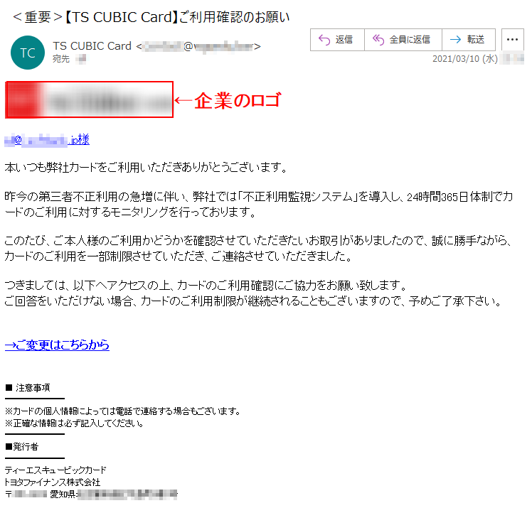 ***@*.*********.jp様本いつも弊社カードをご利用いただきありがとうございます。昨今の第三者不正利用の急増に伴い、弊社では「不正利用監視システム」を導入し、24時間365日体制でカードのご利用に対するモニタリングを行っております。このたび、ご本人様のご利用かどうかを確認させていただきたいお取引がありましたので、誠に勝手ながら、カードのご利用を一部制限させていただき、ご連絡させていただきました。つきましては、以下へアクセスの上、カードのご利用確認にご協力をお願い致します。ご回答をいただけない場合、カードのご利用制限が継続されることもございますので、予めご了承下さい。→ご変更はこちらから■ 注意事項※カードの個人情報によっては電話で連絡する場合もございます。※正確な情報は必ず記入してください。■発行者ティーエスキュービックカードトヨタファイナンス株式会社〒***-**** 愛知県********町*番*号