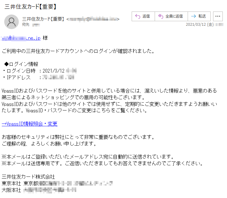 ***@******.ne.jp 様ご利用中の三井住友カードアカウントへのログインが確認されました。◆ログイン情報・ログイン日時 ：2021/3/12 *:**・IPアドレス　 ：**.***.**.***VpassIDおよびパスワードを他のサイトと併用している場合には、漏えいした情報より、悪意のある第三者によるネットショッピングでの悪用の可能性もございます。VpassIDおよびパスワードは他のサイトでは使用せずに、定期的にご変更いただきますようお願いいたします。VpassID・パスワードのご変更はこちらをご覧ください。→VpassID情報照会・変更お客様のセキュリティは弊社にとって非常に重要なものでございます。ご理解の程、よろしくお願い申し上げます。※本メールはご登録いただいたメールアドレス宛に自動的に送信されています。※本メールは送信専用です。ご返信いただきましてもお答えできませんのでご了承ください。三井住友カード株式会社東京本社 東京都*****-*-** ********大阪本社 *********-*-**