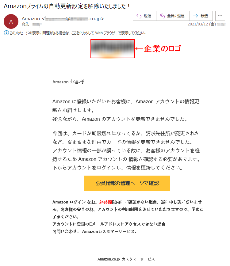 Аmazon お客様 Аmazon に登録いただいたお客様に、Аmazon アカウントの情報更新をお届けします。残念ながら、Аmazon のアカウントを更新できませんでした。今回は、カードが期限切れになってるか、請求先住所が変更されたなど、さまざまな理由でカードの情報を更新できませんでした。アカウント情報の一部が誤っている故に、お客様のアカウントを維持するため Аmazon アカウントの 情報を確認する必要があります。下からアカウントをログインし、情報を更新してください。会員情報の管理ページで確認   Аmazon ログイン なお、24時間以内にご確認がない場合、誠に申し訳ございません、お客様の安全の為、アカウントの利用制限をさせていただきますので、予めご了承ください。アカウントに登録のEメールアドレスにアクセスできない場合お問い合わせ： Amazonカスタマーサービス。Amazon.co.jp  カスタマーサービス  