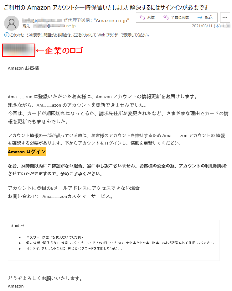 Аmazon お客様 Аmazon に登録いただいたお客様に、Аmazon アカウントの情報更新をお届けします。残念ながら、Аmazon のアカウントを更新できませんでした。今回は、カードが期限切れになってるか、請求先住所が変更されたなど、さまざまな理由でカードの情報を更新できませんでした。アカウント情報の一部が誤っている故に、お客様のアカウントを維持するため Аmazon アカウントの 情報を確認する必要があります。下からアカウントをログインし、情報を更新してください。Аmazon ログインなお、24時間以内にご確認がない場合、誠に申し訳ございません、お客様の安全の為、アカウントの利用制限をさせていただきますので、予めご了承ください。アカウントに登録のEメールアドレスにアクセスできない場合お問い合わせ： Amazonカスタマーサービス。お知らせ: •	パスワードは誰にも教えないでください。 •	個人情報と関係がなく、推測しにくいパスワードを作成してください。大文字と小文字、数字、および記号を必ず使用してください。 •	オンラインアカウントごとに、異なるパスワードを使用してください。どうぞよろしくお願いいたします。 Аmazon