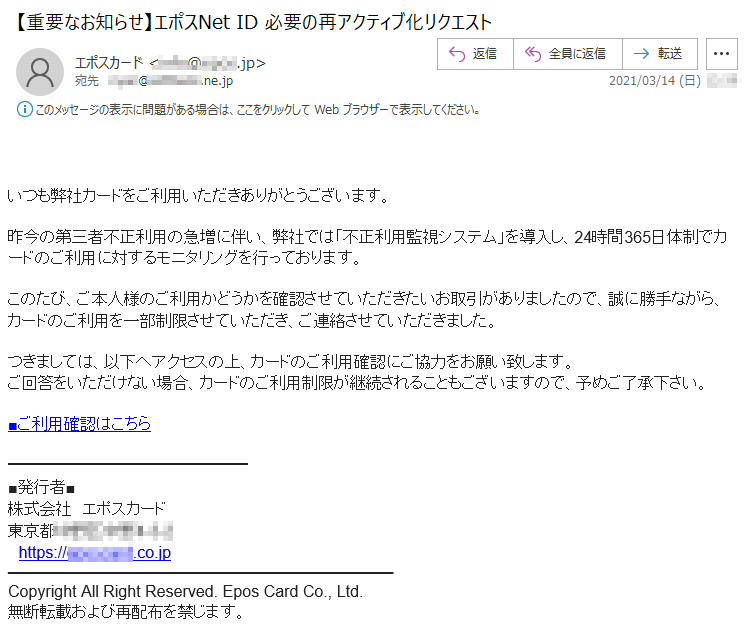 いつも弊社カードをご利用いただきありがとうございます。昨今の第三者不正利用の急増に伴い、弊社では「不正利用監視システム」を導入し、24時間365日体制でカードのご利用に対するモニタリングを行っております。このたび、ご本人様のご利用かどうかを確認させていただきたいお取引がありましたので、誠に勝手ながら、カードのご利用を一部制限させていただき、ご連絡させていただきました。つきましては、以下へアクセスの上、カードのご利用確認にご協力をお願い致します。ご回答をいただけない場合、カードのご利用制限が継続されることもございますので、予めご了承下さい。■ご利用確認はこちら■発行者■株式会社　エポスカード東京都******-*-*https://********.co.jpCopyright All Right Reserved. Epos Card Co., Ltd.無断転載および再配布を禁じます