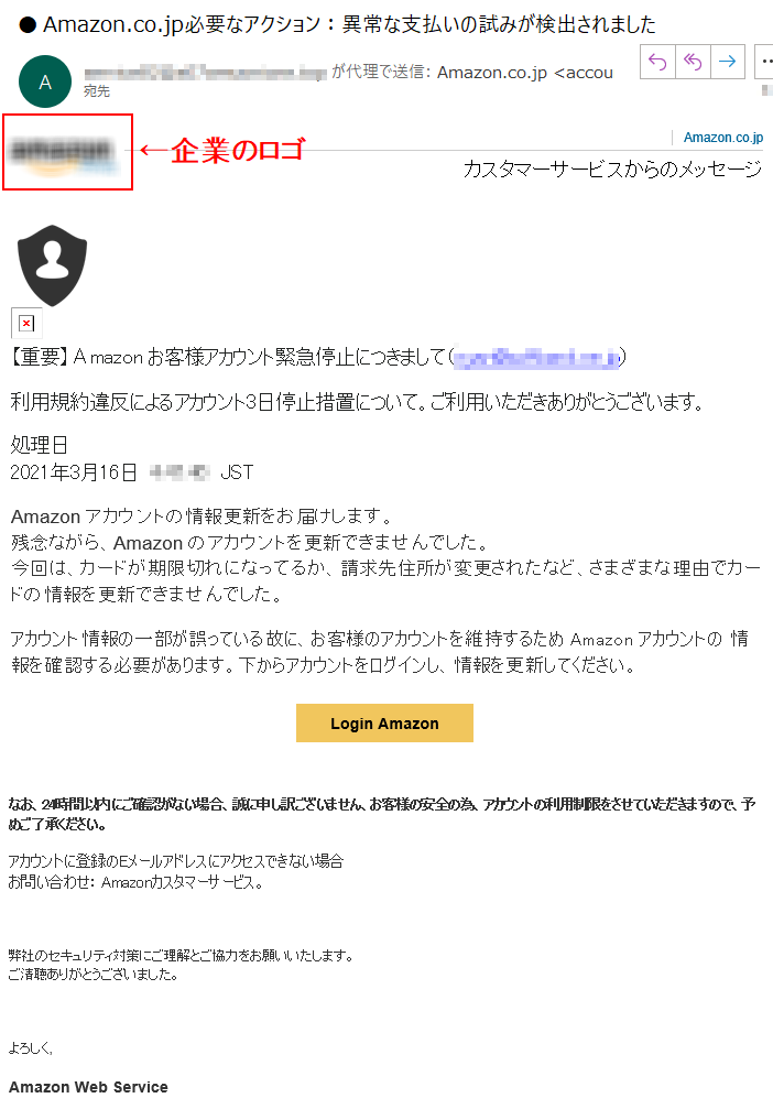 Amazon.co.jpカスタマーサービスからのメッセージ【重要】Аmazon お客様アカウント緊急停止につきまして（****）利用規約違反によるアカウント3日停止措置について。ご利用いただきありがとうございます。処理日  2021年3月16日 ****  JST  Аmazon アカウントの情報更新をお届けします。残念ながら、Аmazon のアカウントを更新できませんでした。今回は、カードが期限切れになってるか、請求先住所が変更されたなど、さまざまな理由でカードの情報を更新できませんでした。アカウント情報の一部が誤っている故に、お客様のアカウントを維持するため Amazon アカウントの 情報を確認する必要があります。下からアカウントをログインし、情報を更新してください。Login Amazonなお、24時間以内にご確認がない場合、誠に申し訳ございません、お客様の安全の為、アカウントの利用制限をさせていただきますので、予めご了承ください。アカウントに登録のEメールアドレスにアクセスできない場合お問い合わせ： Amazonカスタマーサービス。弊社のセキュリティ対策にご理解とご協力をお願いいたします。ご清聴ありがとうございました。よろしく,Amazon Web Service