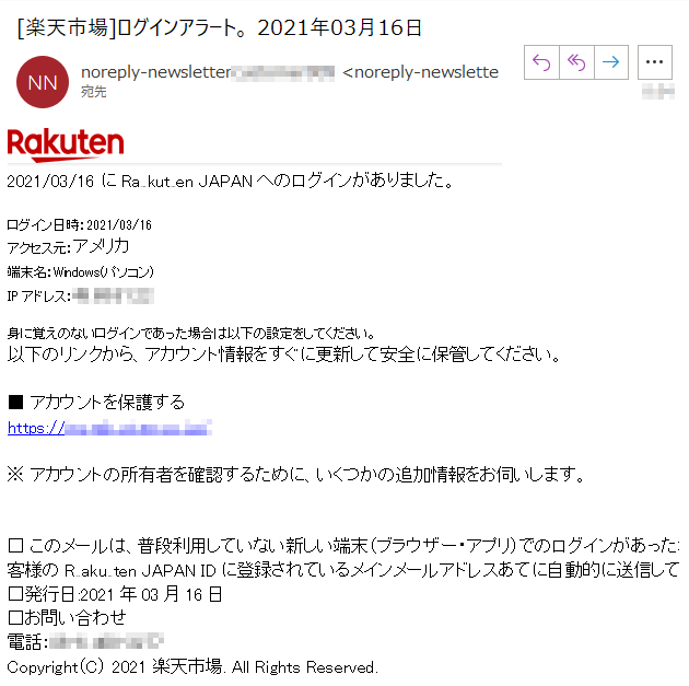2021/03/16 にRakuten JAPANへのログインがありました。 ログイン日時：2021/03/16 アクセス元：アメリカ 端末名：Windows(パソコン) IPアドレス：****身に覚えのないログインであった場合は以下の設定をしてください。以下のリンクから、アカウント情報をすぐに更新して安全に保管してください。 ■ アカウントを保護する https://my.ra**** ※ アカウントの所有者を確認するために、いくつかの追加情報をお伺いします。 □ このメールは、普段利用していない新しい端末（ブラウザー・アプリ）でのログインがあった場合に、お客様の**** JAPAN IDに登録されているメインメールアドレスあてに自動的に送信しています。 □発行日:2021年03月16日 □お問い合わせ 電話：****Copyright（C） 2021 楽天市場. All Rights Reserved. 