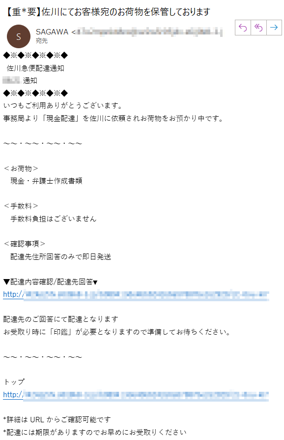  佐川急便配達通知06:21通知つもご利用ありがとうございます。事務局より「現金配達」を佐川に依頼されお荷物をお預かり中です。＜お荷物＞　現金・弁護士作成書類＜手数料＞　手数料負担はございません＜確認事項＞　配達先住所回答のみで即日発送▼配達内容確認/配達先回答▼http://****配達先のご回答にて配達となりますお受取り時に「印鑑」が必要となりますので準備してお待ちください。トップhttp://*****詳細はURLからご確認可能です*配達には期限がありますのでお早めにお受取りください