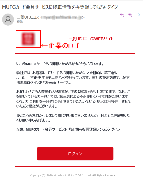 三菱UFJニコスWEBサイトいつもMUFGカードをご利用いただきありがとうございます。弊社では、お客様にてカードをご利用いただくことを目的に第三者による不正使するモニタリングを行っています。当社の検出を経て、が不法悪意ログインあなたwebサービス。お忙しいところ大変恐れ入りますが、下の【お問い合わせ窓口】まで、なお、ご契約いているカードいては、第三者による不正使用の可能性がございますので、カご利用を一時的に停止させていただいているもしくは今後停止させていただく場合がございます。便とご心配をおかけしまして誠に申し訳ございませんが、何とぞご理解賜りたくお願い申しあげます。至急、MUFGカード会員サービスに修正情報を再登録してくださグイン