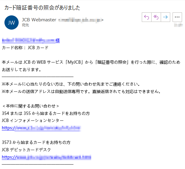 ****m様 カード名称 ：JCB カード 本メールはJCBのWEBサービス「MyJCB」から「暗証番号の照会」を行った際に、確認のためお送りしております。※本メールに心当たりのない方は、下の問い合わせ先までご連絡ください。 ※本メールの送信アドレスは自動送信専用です。直接返信されても対応はできません。 ＜本件に関するお問い合わせ＞ 354または355から始まるカードをお持ちの方 JCBインフォメーションセンター https://****3573から始まるカードをお持ちの方 JCBデビットカードデスク https://****