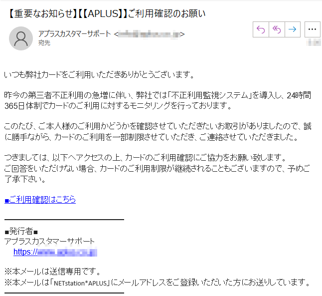 いつも弊社カードをご利用いただきありがとうございます。昨今の第三者不正利用の急増に伴い、弊社では「不正利用監視システム」を導入し、24時間365日体制でカードのご利用に対するモニタリングを行っております。このたび、ご本人様のご利用かどうかを確認させていただきたいお取引がありましたので、誠に勝手ながら、カードのご利用を一部制限させていただき、ご連絡させていただきました。つきましては、以下へアクセスの上、カードのご利用確認にご協力をお願い致します。ご回答をいただけない場合、カードのご利用制限が継続されることもございますので、予めご了承下さい。■ご利用確認はこちら■発行者■アプラスカスタマーサポートhttps://www.****/※本メールは送信専用です。※本メールは「NETstation*APLUS」にメールアドレスをご登録いただいた方にお送りしています。