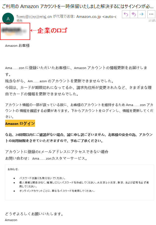 Аmazonお客様Аmazonに登録いただいたお客様に、Аmazonアカウントの情報更新をお届けします。残念ながら、Аmazonのアカウントを更新できませんでした。今回は、カードが期限切れになってるか、請求先住所が変更されたなど、さまざまな理由でカードの情報を更新できませんでした。アカウント情報の一部が誤っている故に、お客様のアカウントを維持するためАmazonアカウントの情報を確認する必要があります。下からアカウントをログインし、情報を更新してください。Аmazonログインなお、24時間以内にご確認がない場合、誠に申し訳ございません、お客様の安全の為、アカウントの利用制限をさせていただきますので、予めご了承ください。アカウントに登録のEメールアドレスにアクセスできない場合お問い合わせ：Amazonカスタマーサービス。お知らせ:•	パスワードは誰にも教えないでください。•	個人情報と関係がなく、推測しにくいパスワードを作成してください。大文字と小文字、数字、および記号を必ず使用してください。•	オンラインアカウントごとに、異なるパスワードを使用してください。どうぞよろしくお願いいたします。Аmazon