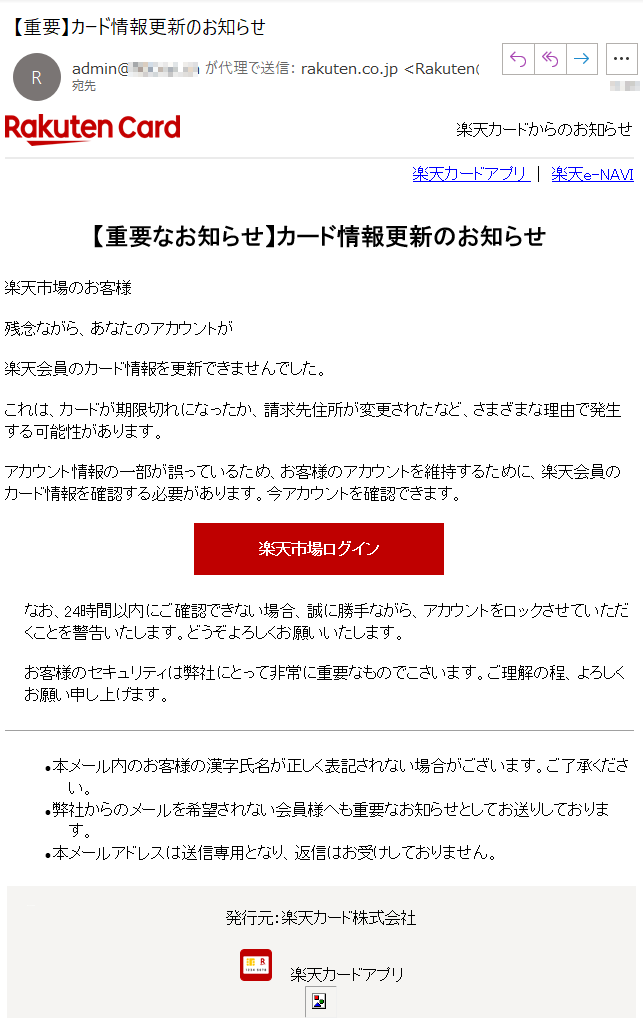 楽天カードからのお知らせ楽天カードアプリ｜楽天e-NAVI【重要なお知らせ】カード情報更新のお知らせ楽天市場のお客様残念ながら、あなたのアカウントが楽天会員のカード情報を更新できませんでした。これは、カードが期限切れになったか、請求先住所が変更されたなど、さまざまな理由で発生する可能性があります。アカウント情報の一部が誤っているため、お客様のアカウントを維持するために、楽天会員のカード情報を確認する必要があります。今アカウントを確認できます。楽天市場ログインなお、24時間以内にご確認できない場合、誠に勝手ながら、アカウントをロックさせていただくことを警告いたします。どうぞよろしくお願いいたします。お客様のセキュリティは弊社にとって非常に重要なものでこさいます。ご理解の程、よろしくお願い申し上げます。•	本メール内のお客様の漢字氏名が正しく表記されない場合がございます。ご了承ください。•	弊社からのメールを希望されない会員様へも重要なお知らせとしてお送りしております。•	本メールアドレスは送信専用となり、返信はお受けしておりません。発行元：楽天カード株式会社楽天カードアプリ