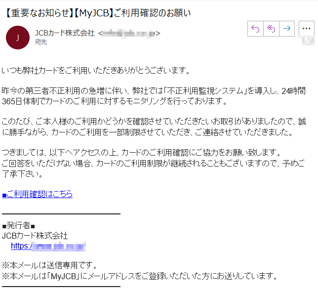 いつも弊社カードをご利用いただきありがとうございます。昨今の第三者不正利用の急増に伴い、弊社では「不正利用監視システム」を導入し、24時間365日体制でカードのご利用に対するモニタリングを行っております。このたび、ご本人様のご利用かどうかを確認させていただきたいお取引がありましたので、誠に勝手ながら、カードのご利用を一部制限させていただき、ご連絡させていただきました。つきましては、以下へアクセスの上、カードのご利用確認にご協力をお願い致します。ご回答をいただけない場合、カードのご利用制限が継続されることもございますので、予めご了承下さい。■ご利用確認はこちら■発行者■JCBカード株式会社https://****/※本メールは送信専用です。※本メールは「MyJCB」にメールアドレスをご登録いただいた方にお送りしています。