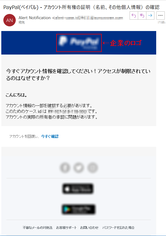 今すぐアカウント情報を確認してください！アクセスが制限されているのはなぜですか？こんにちは。アカウント情報の一部を確認する必要があります。このためのケースidは****です。アカウントの実際の所有者の承認に問題があります。アカウントを回復し、 今すぐ確認不審なメールの対処法  お客様サポート  お問い合わせ  パスワードを忘れた場合 Eメールが迷惑メールフォルダに振り分けられている場合はこちらをご確認ください。ご注意： 本メールから誘導されている他社サイト上の情報・サービス・キャンペーン等については、第三者が提供するもので、PayPalは一切の保証をいたしかねます。詳細は各サイトにてご確認ください。このメールはお客様の通知設定が「あらゆるポリシー変更の通知」を受信するように設定されている へ送信されたものです。配信停止は。本メールの送信アドレスは送信専用となっておりますので、このメールへの返信によるご質問、お問い合わせにはお答えしかねます。なお、ご質問・お問い合わせがございましたら、ログイン後のページのお問い合わせリンクよりお願いいたします。PayPal Pte. Ltd. はシンガポール法人であり、日本国金融庁に（1）資金移動業者（関東財務局長第****号）および（2）前払式支払手段第三者型発行者（関東財務局長第****号）として登録されています。発行者: ペイパルCopyright © 2021 PayPal. All rights reserved.