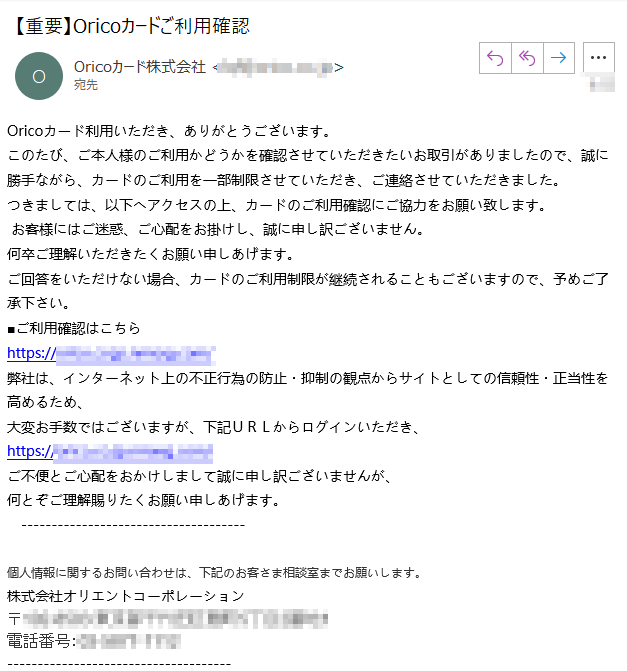 Oricoカード利用いただき、ありがとうございます。このたび、ご本人様のご利用かどうかを確認させていただきたいお取引がありましたので、誠に勝手ながら、カードのご利用を一部制限させていただき、ご連絡させていただきました。つきましては、以下へアクセスの上、カードのご利用確認にご協力をお願い致します。
 お客様にはご迷惑、ご心配をお掛けし、誠に申し訳ございません。何卒ご理解いただきたくお願い申しあげます。ご回答をいただけない場合、カードのご利用制限が継続されることもございますので、予めご了承下さい。■ご利用確認はこちらhttps://****/弊社は、インターネット上の不正行為の防止・抑制の観点からサイトとしての信頼性・正当性を高めるため、大変お手数ではございますが、下記ＵＲＬからログインいただき、https://****/ご不便とご心配をおかけしまして誠に申し訳ございませんが、何とぞご理解賜りたくお願い申しあげます。個人情報に関するお問い合わせは、下記のお客さま相談室までお願いします。株式会社オリエントコーポレーション〒****電話番号：****